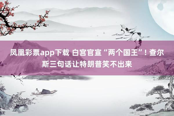 凤凰彩票app下载 白宫官宣“两个国王”! 查尔斯三句话让特朗普笑不出来