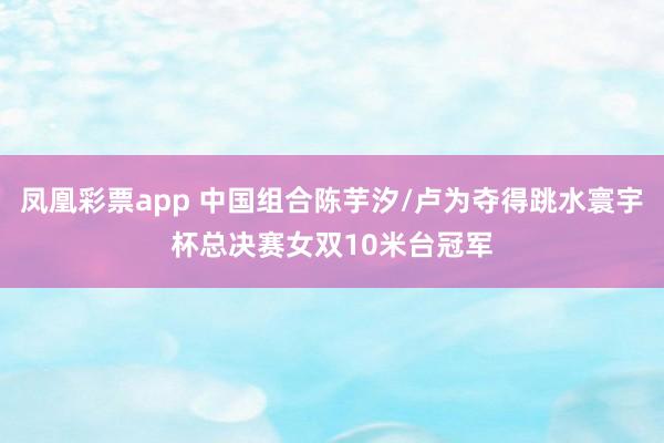 凤凰彩票app 中国组合陈芋汐/卢为夺得跳水寰宇杯总决赛女双10米台冠军