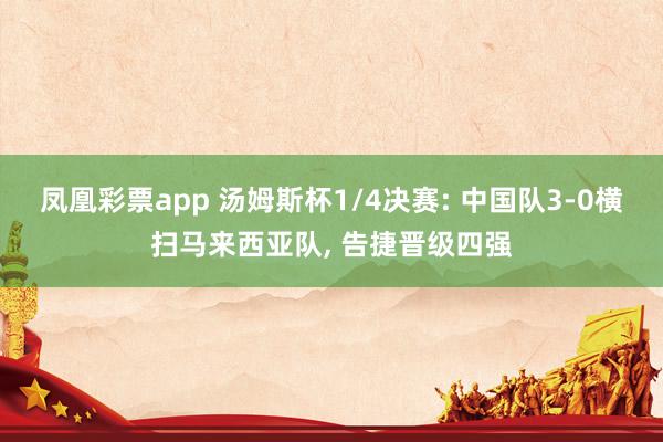 凤凰彩票app 汤姆斯杯1/4决赛: 中国队3-0横扫马来西亚队, 告捷晋级四强