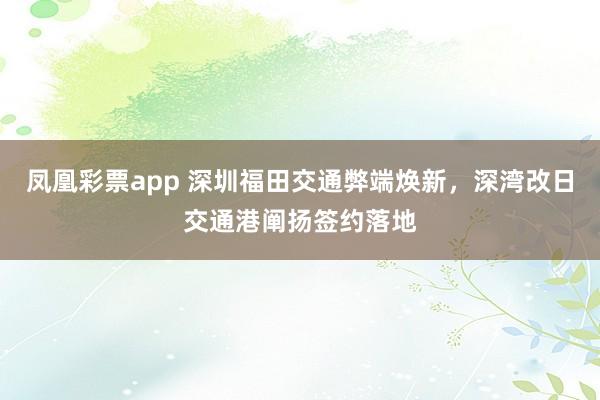 凤凰彩票app 深圳福田交通弊端焕新，深湾改日交通港阐扬签约落地