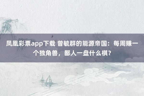 凤凰彩票app下载 曾毓群的能源帝国：每周赚一个独角兽，鄙人一盘什么棋？