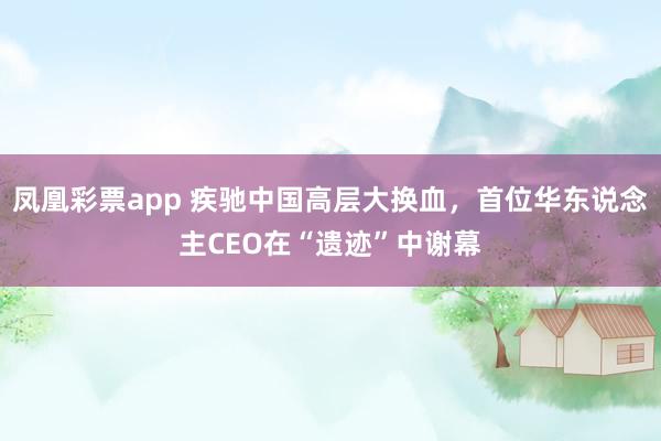 凤凰彩票app 疾驰中国高层大换血，首位华东说念主CEO在“遗迹”中谢幕