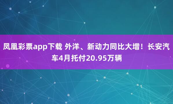 凤凰彩票app下载 外洋、新动力同比大增！长安汽车4月托付20.95万辆