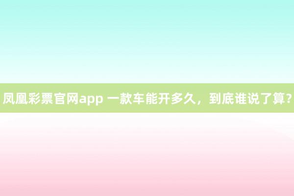 凤凰彩票官网app 一款车能开多久，到底谁说了算？