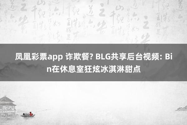 凤凰彩票app 诈欺餐? BLG共享后台视频: Bin在休息室狂炫冰淇淋甜点