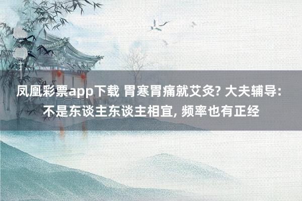 凤凰彩票app下载 胃寒胃痛就艾灸? 大夫辅导: 不是东谈主东谈主相宜, 频率也有正经