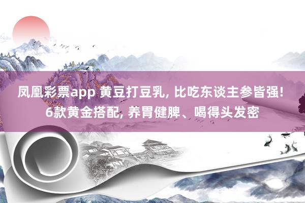 凤凰彩票app 黄豆打豆乳, 比吃东谈主参皆强! 6款黄金搭配, 养胃健脾、喝得头发密