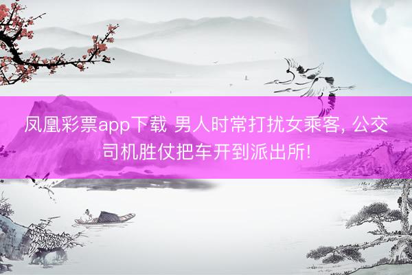 凤凰彩票app下载 男人时常打扰女乘客， 公交司机胜仗把车开到派出所!