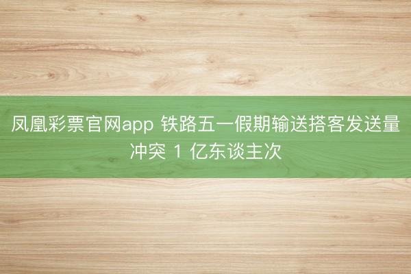 凤凰彩票官网app 铁路五一假期输送搭客发送量冲突 1 亿东谈主次
