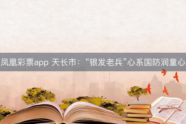 凤凰彩票app 天长市：“银发老兵”心系国防润童心