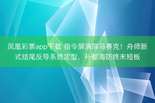 凤凰彩票app下载 指令屏满屏马赛克！舟师新式结尾反导系统定型，补都海防终末短板