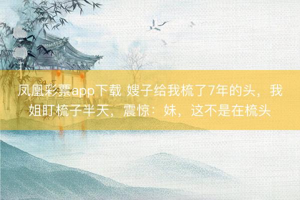 凤凰彩票app下载 嫂子给我梳了7年的头，我姐盯梳子半天，震惊：妹，这不是在梳头