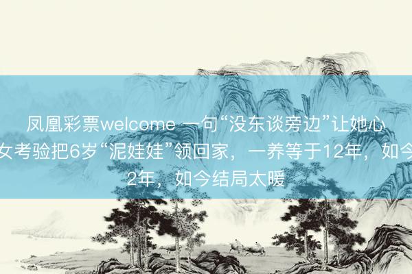 凤凰彩票welcome 一句“没东谈旁边”让她心碎！只身女考验把6岁“泥娃娃”领回家，一养等于12年，如今结局太暖