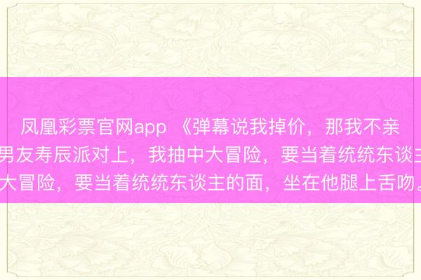 凤凰彩票官网app 《弹幕说我掉价，那我不亲了》许七月霍去处卢晚 男友寿辰派对上，我抽中大冒险，要当着统统东谈主的面，坐在他腿上舌吻。