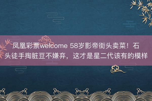 凤凰彩票welcome 58岁影帝街头卖菜！石头徒手掏脏豆不嫌弃，这才是星二代该有的模样