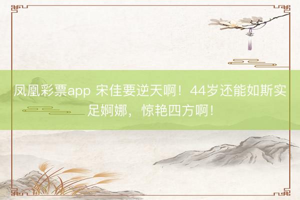 凤凰彩票app 宋佳要逆天啊！44岁还能如斯实足婀娜，惊艳四方啊！