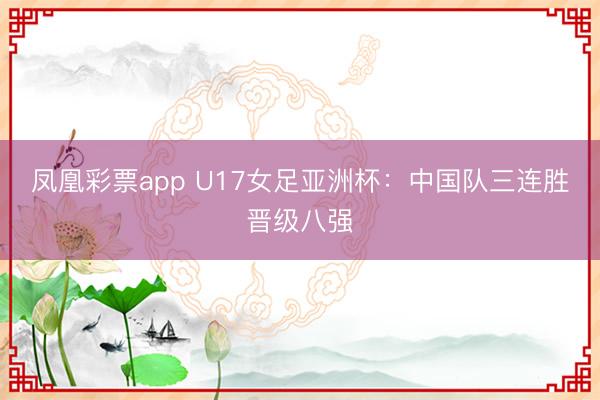 凤凰彩票app U17女足亚洲杯：中国队三连胜晋级八强