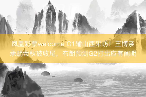 凤凰彩票welcome G1输山西采访！王博亲承胡金秋被收尾，布朗预测G2打出应有阐明