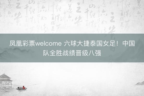 凤凰彩票welcome 六球大捷泰国女足！中国队全胜战绩晋级八强