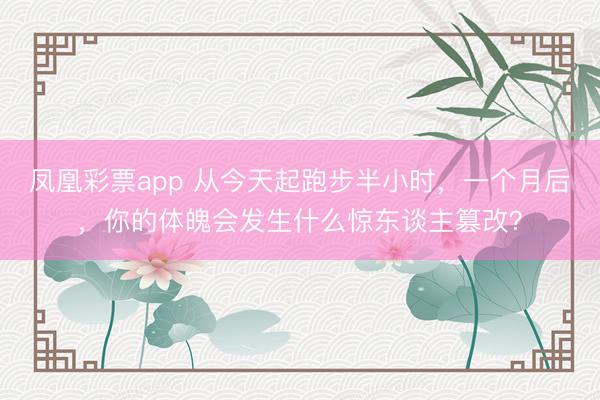 凤凰彩票app 从今天起跑步半小时，一个月后，你的体魄会发生什么惊东谈主篡改？