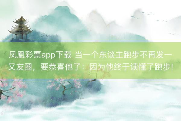 凤凰彩票app下载 当一个东谈主跑步不再发一又友圈，要恭喜他了：因为他终于读懂了跑步!