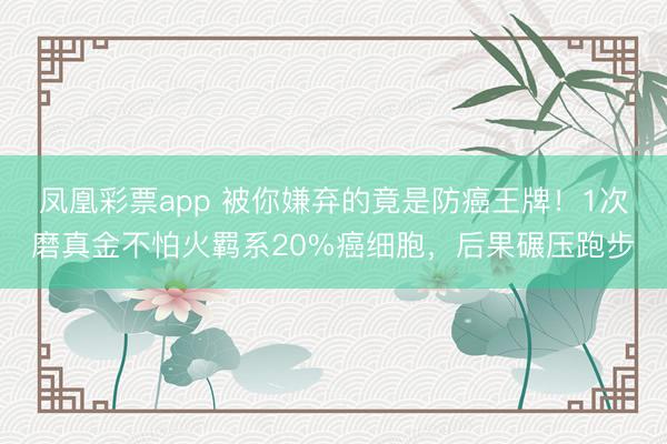 凤凰彩票app 被你嫌弃的竟是防癌王牌！1次磨真金不怕火羁系20%癌细胞，后果碾压跑步