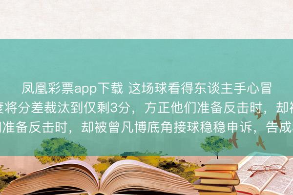 凤凰彩票app下载 这场球看得东谈主手心冒汗，广东队第四节一度将分差裁汰到仅剩3分，方正他们准备反击时，却被曾凡博底角接球稳稳申诉，告成稳住形势