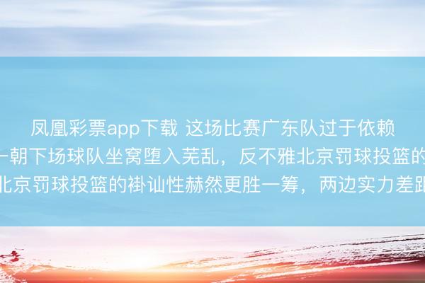 凤凰彩票app下载 这场比赛广东队过于依赖胡明轩的发扬，徐杰一朝下场球队坐窝堕入芜乱，反不雅北京罚球投篮的褂讪性赫然更胜一筹，两边实力差距逐渐表示