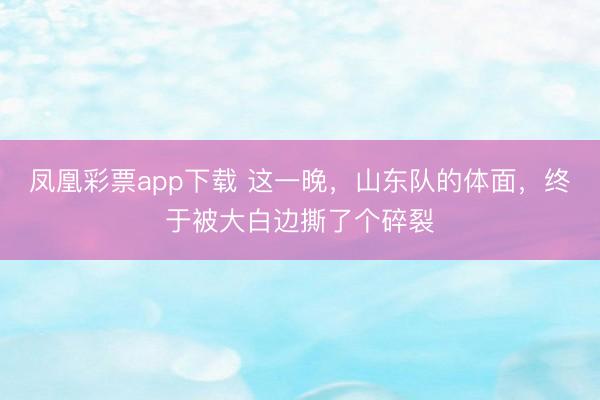 凤凰彩票app下载 这一晚，山东队的体面，终于被大白边撕了个碎裂
