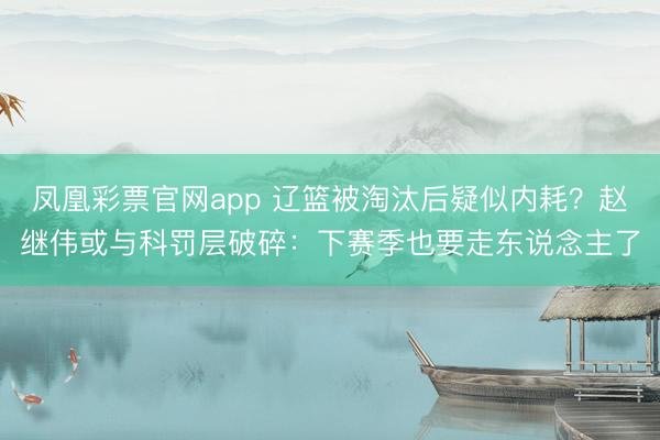 凤凰彩票官网app 辽篮被淘汰后疑似内耗？赵继伟或与科罚层破碎：下赛季也要走东说念主了