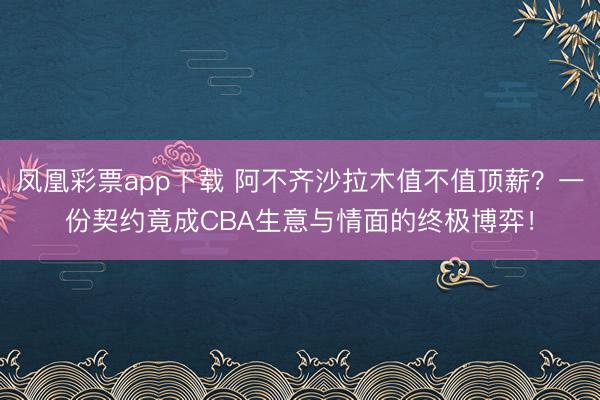 凤凰彩票app下载 阿不齐沙拉木值不值顶薪？一份契约竟成CBA生意与情面的终极博弈！