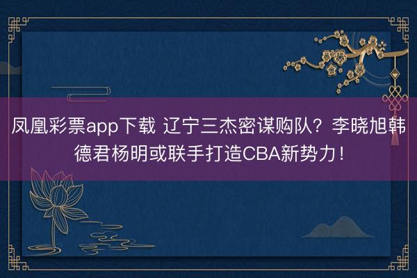 凤凰彩票app下载 辽宁三杰密谋购队？李晓旭韩德君杨明或联手打造CBA新势力！